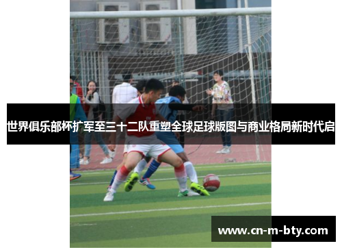 世界俱乐部杯扩军至三十二队重塑全球足球版图与商业格局新时代启 世界俱乐部杯扩军至三十二队重塑全球足球版图与商业格局新时代启