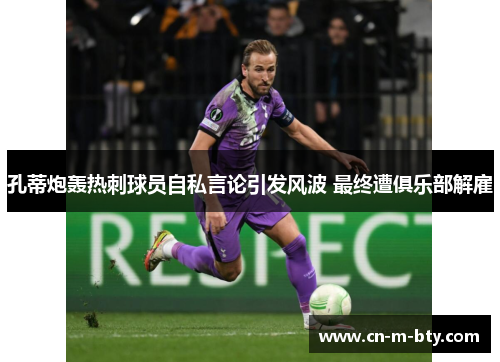 孔蒂炮轰热刺球员自私言论引发风波 最终遭俱乐部解雇 孔蒂炮轰热刺球员自私言论引发风波 最终遭俱乐部解雇