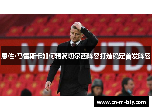 恩佐·马雷斯卡如何精简切尔西阵容打造稳定首发阵容
