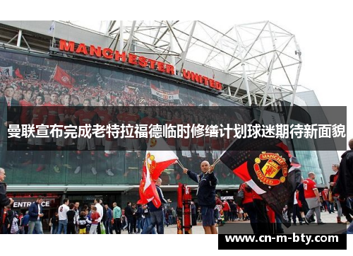 曼联宣布完成老特拉福德临时修缮计划球迷期待新面貌 曼联宣布完成老特拉福德临时修缮计划球迷期待新面貌