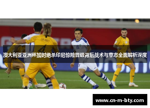 澳大利亚亚洲杯加时绝杀印尼惊险晋级背后战术与意志全面解析深度 澳大利亚亚洲杯加时绝杀印尼惊险晋级背后战术与意志全面解析深度
