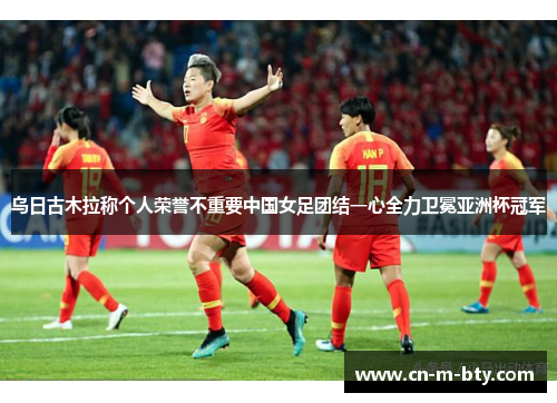 乌日古木拉称个人荣誉不重要中国女足团结一心全力卫冕亚洲杯冠军 乌日古木拉称个人荣誉不重要中国女足团结一心全力卫冕亚洲杯冠军