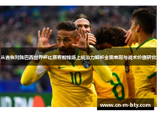 从吉鲁对阵巴西世界杯比赛看前锋场上统治力解析全面表现与战术价值研究 从吉鲁对阵巴西世界杯比赛看前锋场上统治力解析全面表现与战术价值研究