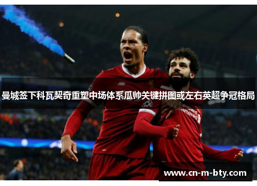 曼城签下科瓦契奇重塑中场体系瓜帅关键拼图或左右英超争冠格局 曼城签下科瓦契奇重塑中场体系瓜帅关键拼图或左右英超争冠格局