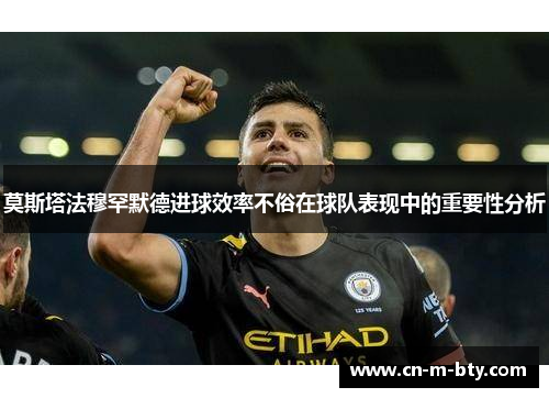 莫斯塔法穆罕默德进球效率不俗在球队表现中的重要性分析 莫斯塔法穆罕默德进球效率不俗在球队表现中的重要性分析